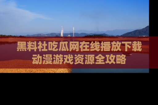 黑料社吃瓜网在线播放下载动漫游戏资源全攻略