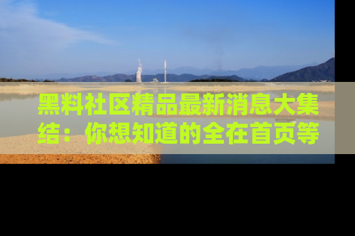 黑料社区精品最新消息大集结：你想知道的全在首页等你探索！