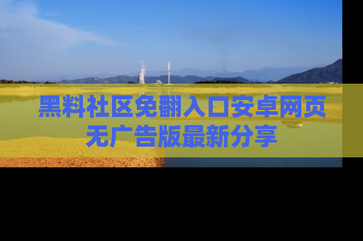 黑料社区免翻入口安卓网页无广告版最新分享