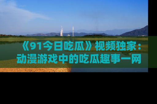 《91今日吃瓜》视频独家：动漫游戏中的吃瓜趣事一网打尽！