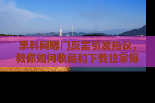 黑料网曝门反差引发热议，教你如何收藏和下载独家爆料