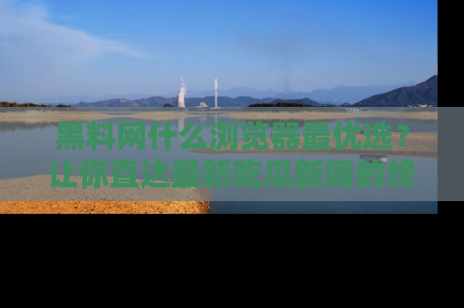 黑料网什么浏览器最优选？让你直达最新吃瓜新闻的终极指南！