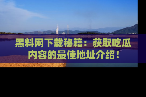 黑料网下载秘籍：获取吃瓜内容的最佳地址介绍！