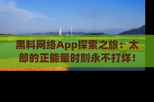 黑料网络App探索之旅：太郎的正能量时刻永不打烊！