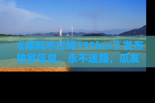 《黑料不打烊155fun》发布独家信息，永不迷路，瓜友们的最佳选择！