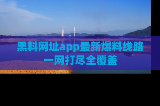 黑料网址app最新爆料线路一网打尽全覆盖