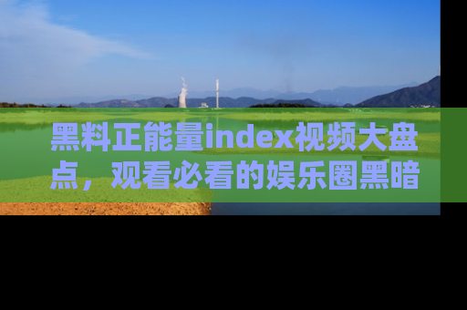 黑料正能量index视频大盘点，观看必看的娱乐圈黑暗与光明！