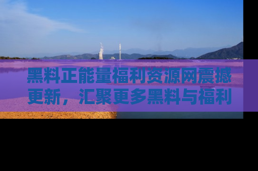 黑料正能量福利资源网震撼更新，汇聚更多黑料与福利！