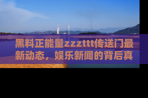 黑料正能量zzzttt传送门最新动态，娱乐新闻的背后真相尽在此处！