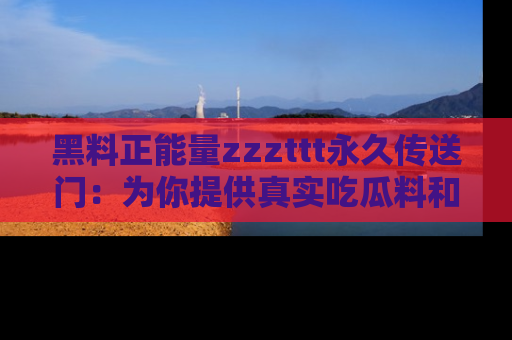 黑料正能量zzzttt永久传送门：为你提供真实吃瓜料和积极向上的能量