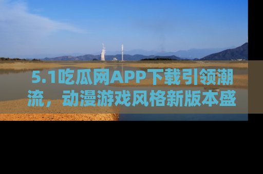 5.1吃瓜网APP下载引领潮流，动漫游戏风格新版本盛情发布！
