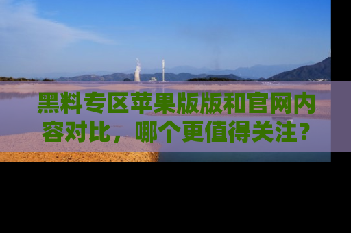 黑料专区苹果版版和官网内容对比，哪个更值得关注？