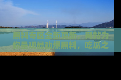 黑料专区全新更新，网站为你呈现最劲爆黑料，吃瓜之旅从这里开始！