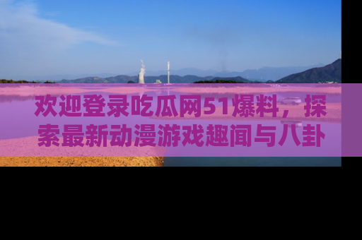 欢迎登录吃瓜网51爆料，探索最新动漫游戏趣闻与八卦！