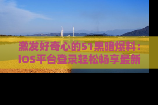 激发好奇心的51黑暗爆料：iOS平台登录轻松畅享最新八卦，刷新你的宠儿清单！