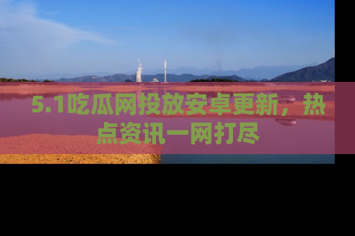 5.1吃瓜网投放安卓更新，热点资讯一网打尽