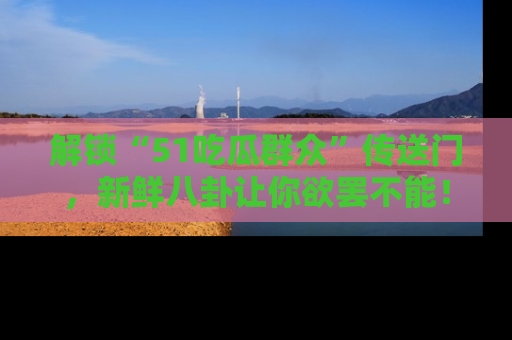 解锁“51吃瓜群众”传送门，新鲜八卦让你欲罢不能！