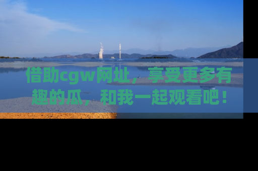 借助cgw网址，享受更多有趣的瓜，和我一起观看吧！