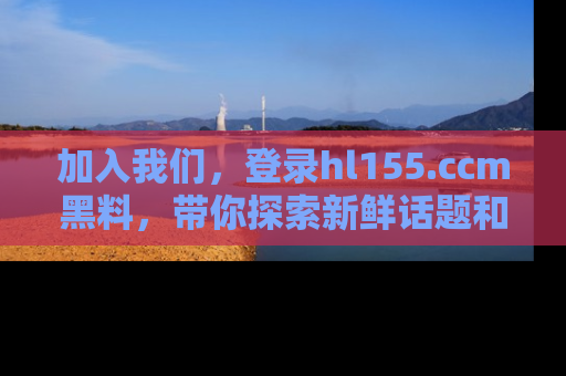 加入我们，登录hl155.ccm黑料，带你探索新鲜话题和黑料趣事！