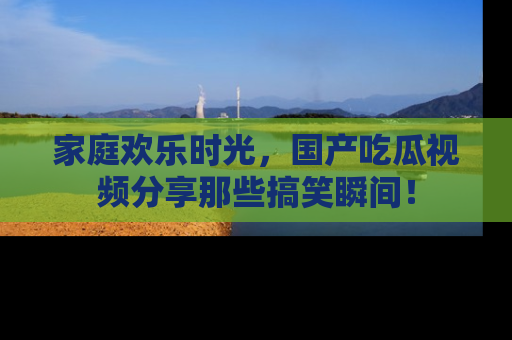 家庭欢乐时光，国产吃瓜视频分享那些搞笑瞬间！