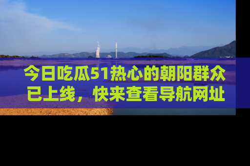 今日吃瓜51热心的朝阳群众已上线，快来查看导航网址，获取最新吃瓜资讯！