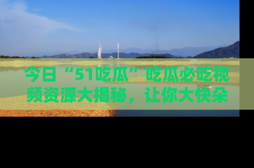 今日“51吃瓜”吃瓜必吃视频资源大揭秘，让你大快朵颐不停口！