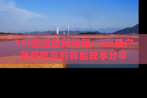17c吃瓜官网观察：ios用户热爱吃瓜的背后故事分享