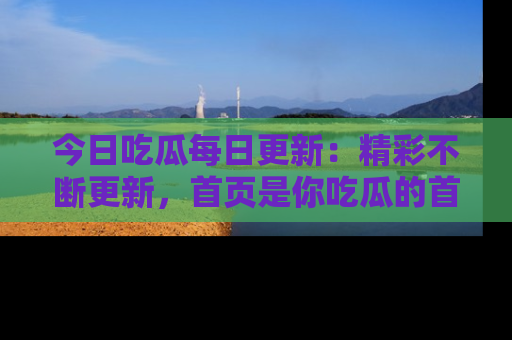 今日吃瓜每日更新：精彩不断更新，首页是你吃瓜的首选！