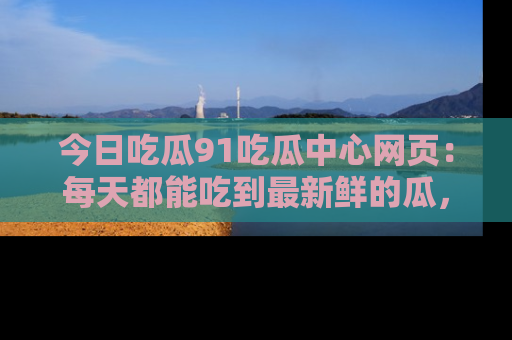 今日吃瓜91吃瓜中心网页：每天都能吃到最新鲜的瓜，八卦互动精彩无限！