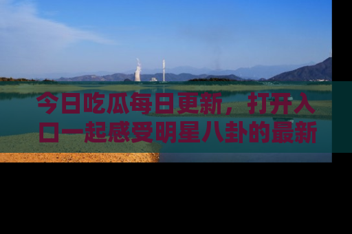 今日吃瓜每日更新，打开入口一起感受明星八卦的最新动态，别说我没告诉你哦！