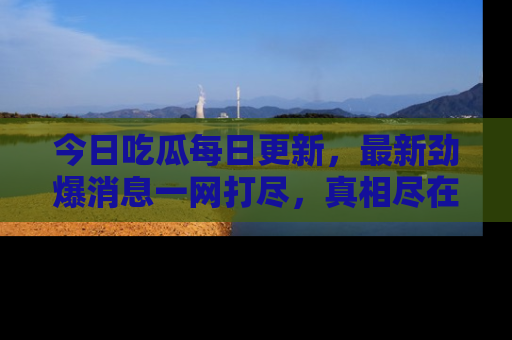 今日吃瓜每日更新，最新劲爆消息一网打尽，真相尽在其中！
