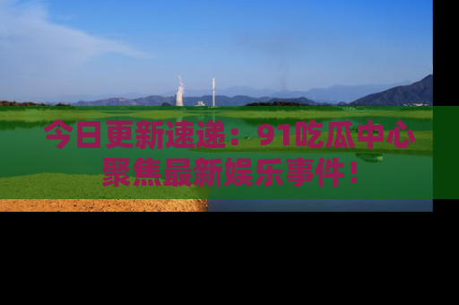 今日更新速递：91吃瓜中心聚焦最新娱乐事件！