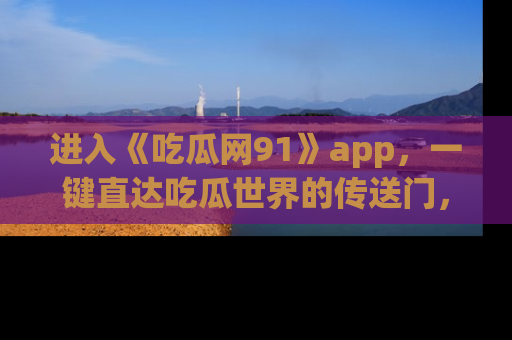 进入《吃瓜网91》app，一键直达吃瓜世界的传送门，快来试试！