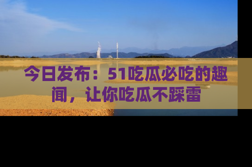 今日发布：51吃瓜必吃的趣闻，让你吃瓜不踩雷