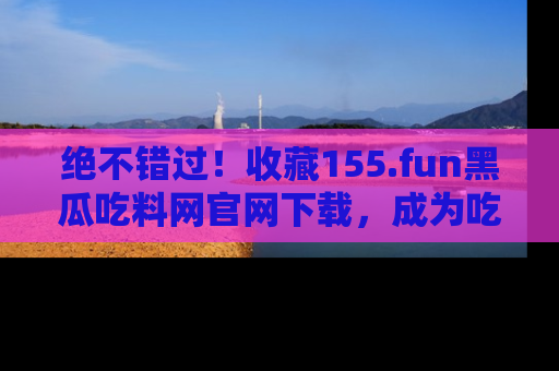 绝不错过！收藏155.fun黑瓜吃料网官网下载，成为吃瓜达人！