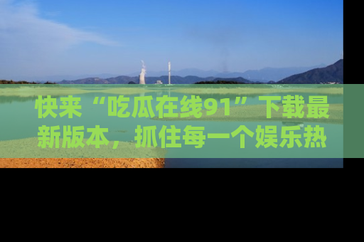 快来“吃瓜在线91”下载最新版本，抓住每一个娱乐热点的精彩瞬间！