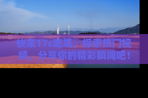 快来17c吃瓜，探索热门视频，分享你的精彩瞬间吧！