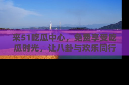来51吃瓜中心，免费享受吃瓜时光，让八卦与欢乐同行！