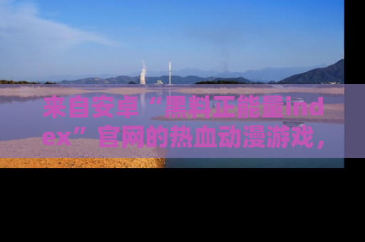 来自安卓“黑料正能量index”官网的热血动漫游戏，聚焦黑料与正能量的精彩时刻