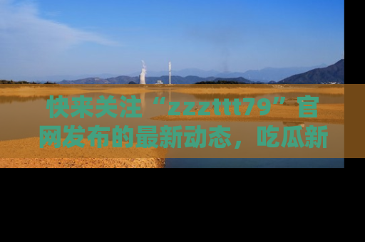 快来关注“zzzttt79”官网发布的最新动态，吃瓜新闻一手掌握，精彩不停！