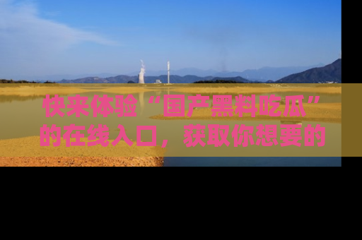 快来体验“国产黑料吃瓜”的在线入口，获取你想要的所有独家黑料！