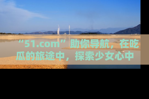 “51.com”助你导航，在吃瓜的旅途中，探索少女心中的小秘密喔！