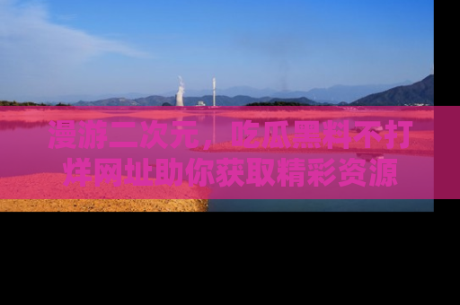 漫游二次元，吃瓜黑料不打烊网址助你获取精彩资源