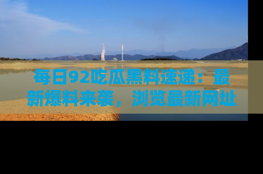 每日92吃瓜黑料速递：最新爆料来袭，浏览最新网址，畅享吃瓜乐趣！