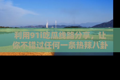 利用91i吃瓜线路分享，让你不错过任何一条热辣八卦新闻