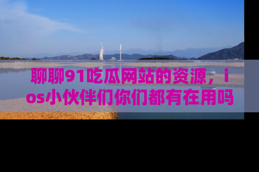 聊聊91吃瓜网站的资源，ios小伙伴们你们都有在用吗？