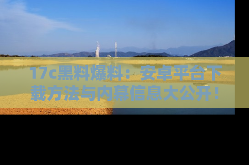 17c黑料爆料：安卓平台下载方法与内幕信息大公开！