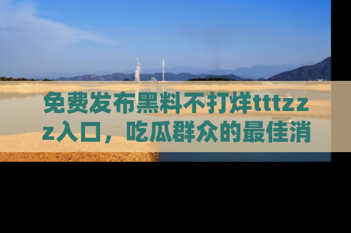 免费发布黑料不打烊tttzzz入口，吃瓜群众的最佳消息平台！