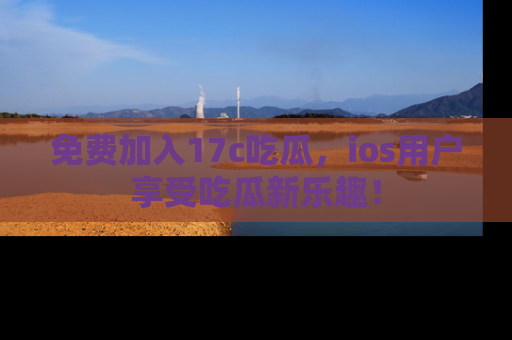 免费加入17c吃瓜，ios用户享受吃瓜新乐趣！