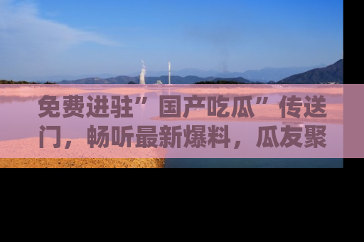 免费进驻”国产吃瓜”传送门，畅听最新爆料，瓜友聚集地等你！